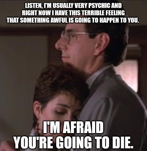 LISTEN M USUALLY VERY PSYCHIC AND RIGHT NOW HAVE THIS TERRIBLE FEELING THAT SOMETHING AWFUL IS GOING TO HAPPEN TO YOU ya kiln YOURE GOING TO DIE