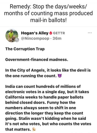 Remedy: Stop the days/weeks/months of counting mass produced mail-in ballots! Hogan's Alley GETTR @Nincompoop · 36m The Corruption Trap Government-financed madness. In the City of Angels, it looks like the devil is the one running the count. 😈 India can count hundreds of millions of electronic votes in a single day, but it takes California weeks to