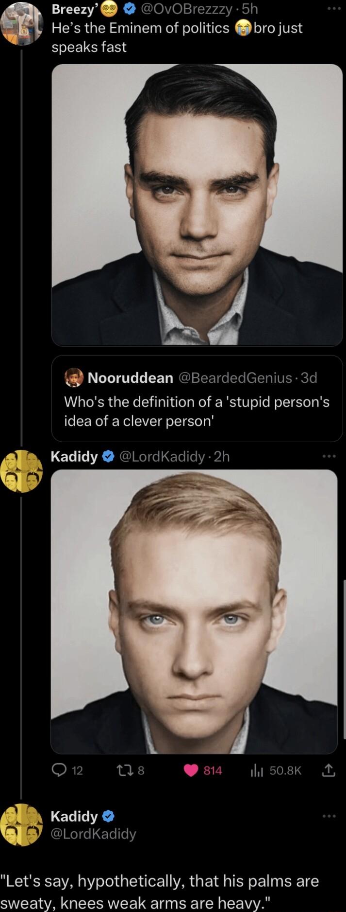 Breezy OvOBrezzzy 5h Hes the Eminem of politics bro just speaks fast P Nooruddean BeardedGenius 3d Whos the definition of a stupid persons idea of a clever person Kadidy LordK 2h Q s s il so8k A Kadidy Q LordKadidy Lets say hypothetically that his palms are sweaty knees weak arms are heavy