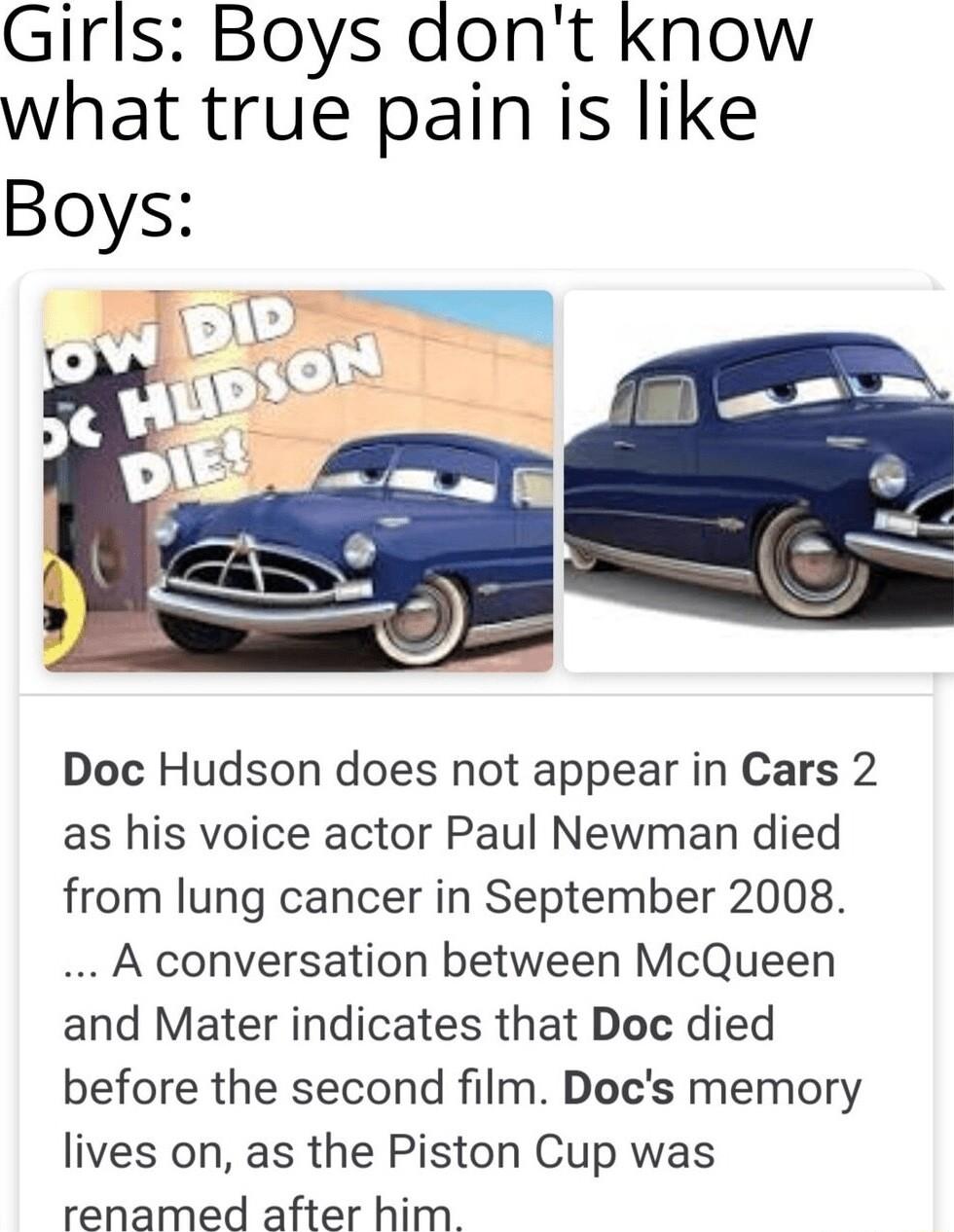 Girls Boys aont know what true pain is like Doc Hudson does not appear in Cars 2 as his voice actor Paul Newman died from lung cancer in September 2008 A conversation between McQueen and Mater indicates that Doc died before the second film Docs memory lives on as the Piston Cup was renamed after him