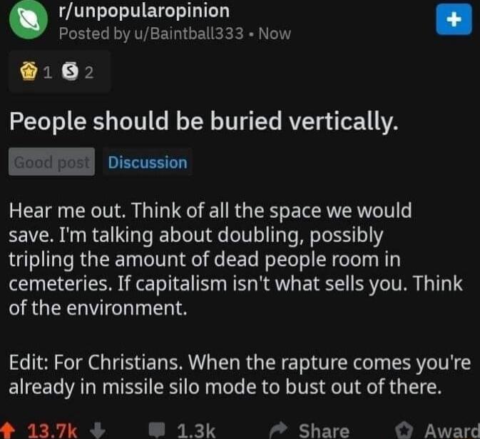 runpopularopinion Posted by uBaintball333 Now 162 People should be buried vertically PR Hear me out Think of all the space we would save Im talking about doubling possibly tripling the amount of dead people room in cemeteries If capitalism isnt what sells you Think of the environment Edit For Christians When the rapture comes youre already in missile silo mode to bust out of there 137k 4 13k Share