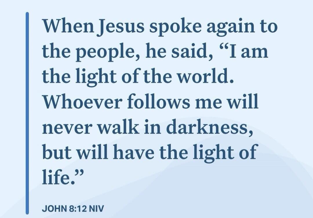 When Jesus spoke again to the people, he said, “I am the light of the world. Whoever follows me will never walk in darkness, but will have the light of life.”

JOHN 8:12 NIV