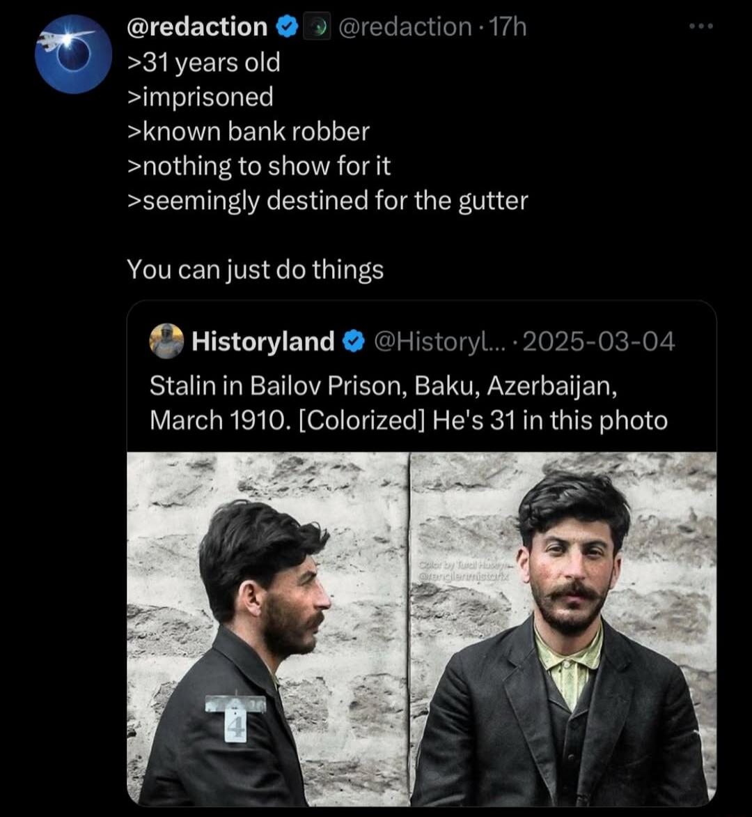 >31 years old
>imprisoned
>known bank robber
>nothing to show for it
>seemingly destined for the gutter

You can just do things

Historyland post: Stalin in Bailov Prison, Baku, Azerbaijan, March 1910, [Colored] He's 31 in this photo