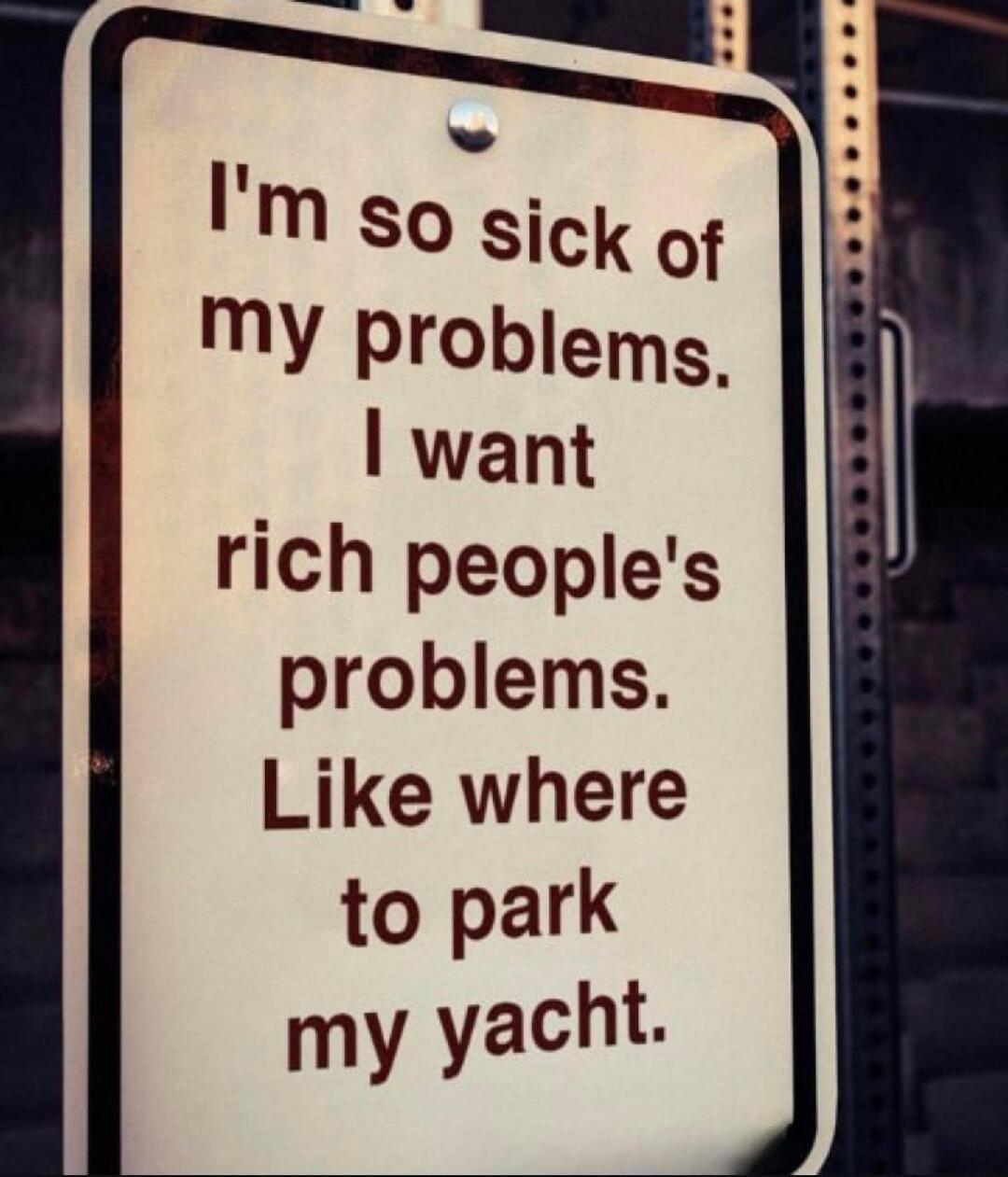 I'm so sick of my problems. I want rich people's problems. Like where to park my yacht.