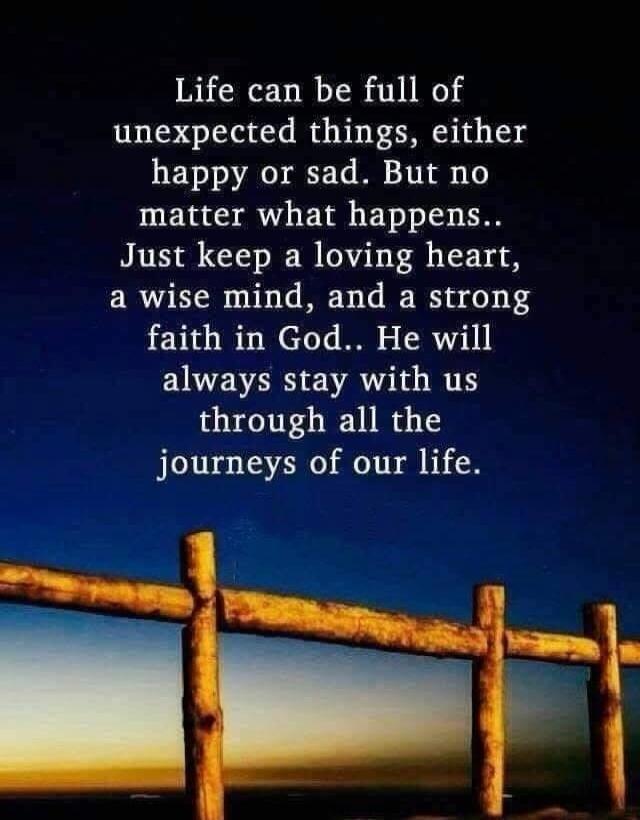 Life can be full of unexpected things, either happy or sad. But no matter what happens.. Just keep a loving heart, a wise mind, and a strong faith in God.. He will always stay with us through all the journeys of our life.