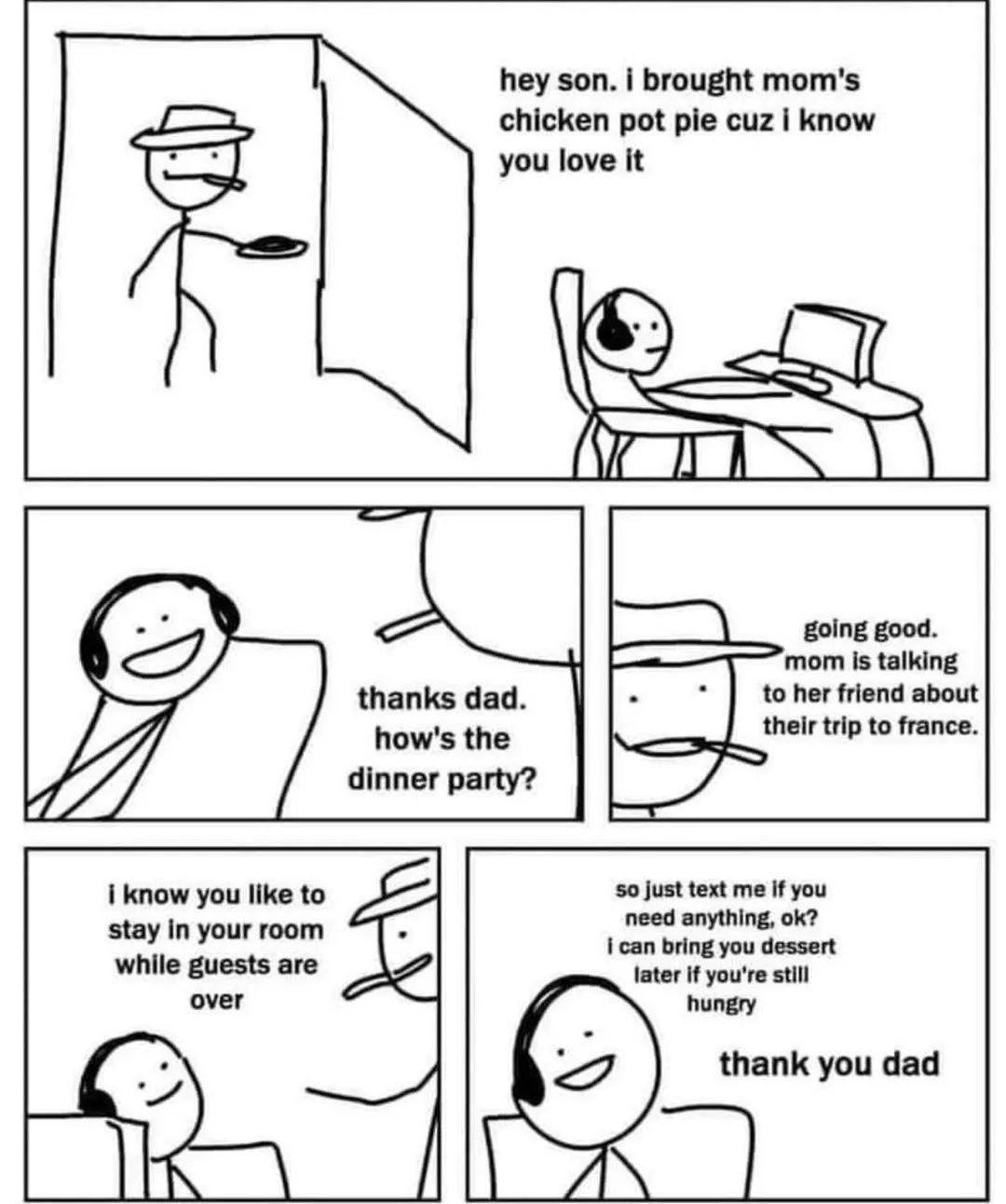 i know you like to stay in your room while guests are over hey son i brought moms chicken pot pie cuz know you love it to her friend about their trip to france 50 just text me if you need anything ok i can bring you dessert later if youre still hungry thank you dad
