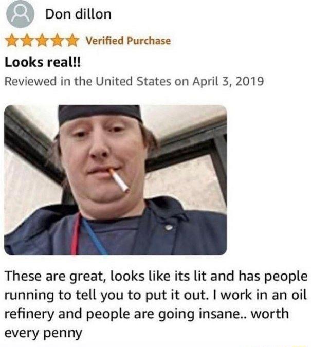 Don dillon Verified Purchase Looks real Reviewed in the United States on April 3 2019 These are great looks like its lit and has people running to tell you to put it out work in an oil refinery and people are going insane worth every penny