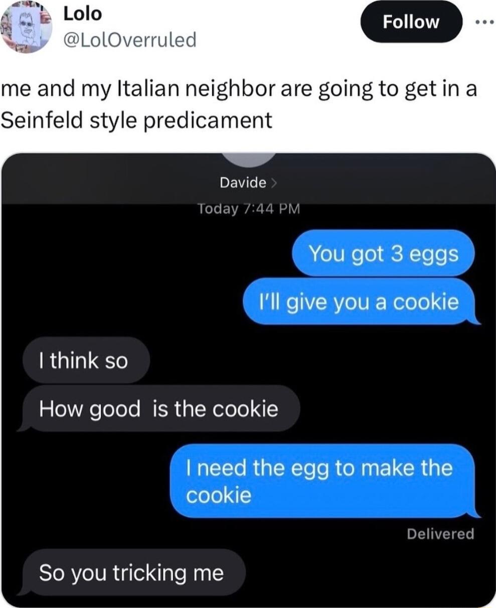 me and my ltalian neighbor are going to getin a Seinfeld style predicament Davide You got 3 eggs Ill give you a cookie I think so How good is the cookie CEEE RUEECT TR NN ELCR G cookie So you tricking me k i