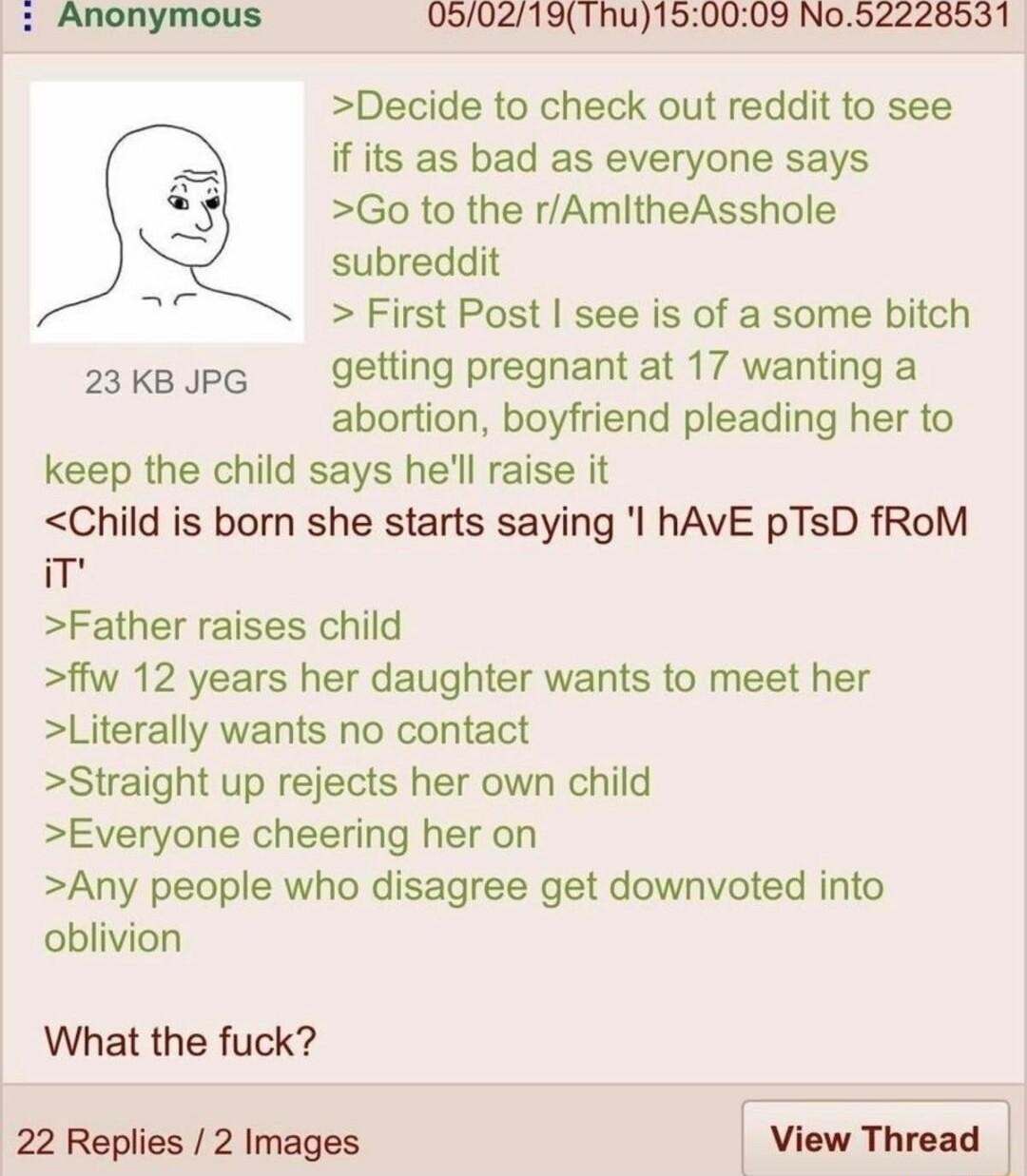 Anonymous 0502191hu150009 No52228531 Decide to check out reddit to see if its as bad as everyone says Go to the rAmitheAsshole subreddit First Post see is of a some bitch 2akspg getting pregnant at 17 wanting a abortion boyfriend pleading her to keep the child says hell raise it Child is born she starts saying l hAVE pTsD fRoM im Father raises child ffw 12 years her daughter wants to meet her Lite
