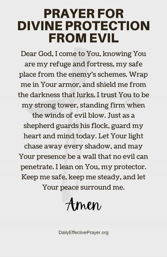 PRAYER FOR DIVINE PROTECTION FROM EVIL Dear God, I come to You, knowing You are my refuge and fortress, my safe place from the enemy's schemes. Wrap me in Your armor, and shield me from the darkness that lurks. I trust You to be my strong tower, standing firm when the winds of evil blow. Just as a shepherd guards his flock, guard my heart and mind 
