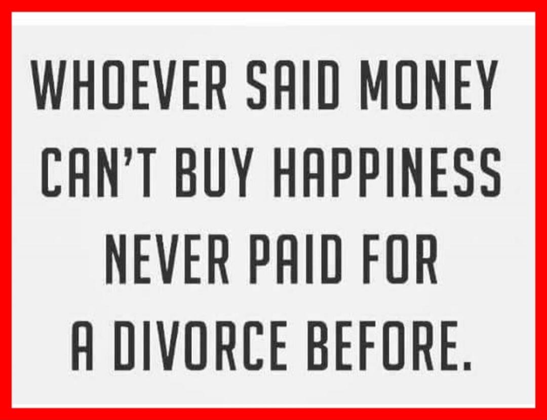 WHOEVER SAID MONEY CAN'T BUY HAPPINESS NEVER PAID FOR A DIVORCE BEFORE.