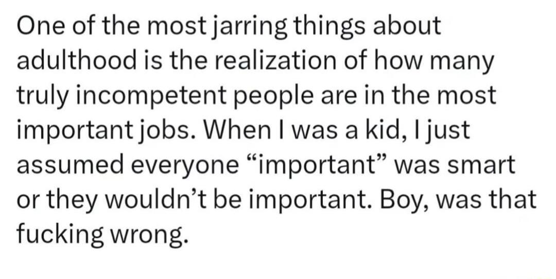 One of the most jarring things about adulthood is the realization of how many truly incompetent people are in the most important jobs When was a kid just assumed everyone important was smart or they wouldnt be important Boy was that fucking wrong