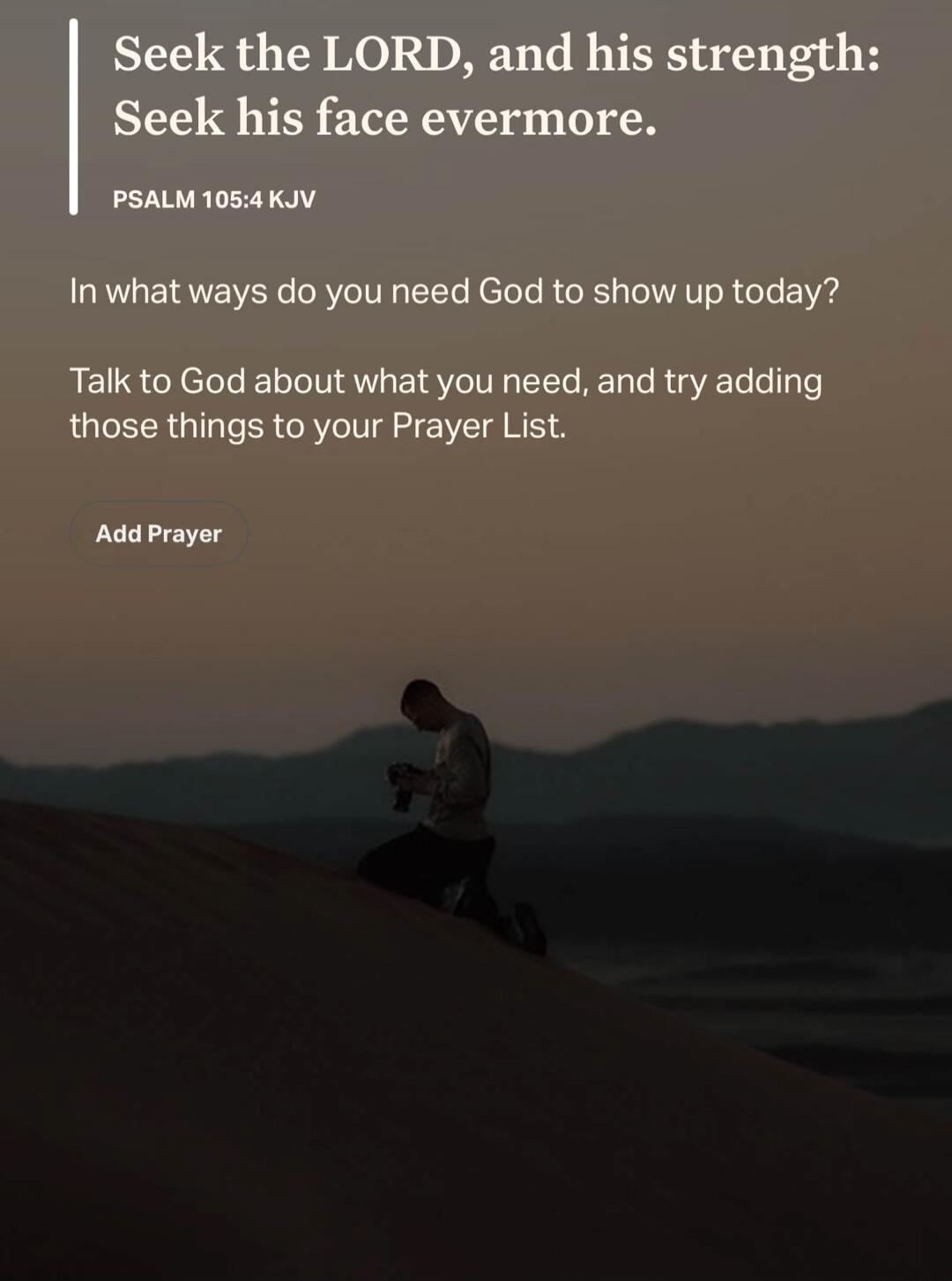 Seek the LORD, and his strength: Seek his face evermore. PSALM 105:4 KJV. In what ways do you need God to show up today? Talk to God about what you need, and try adding those things to your Prayer List. Add Prayer.