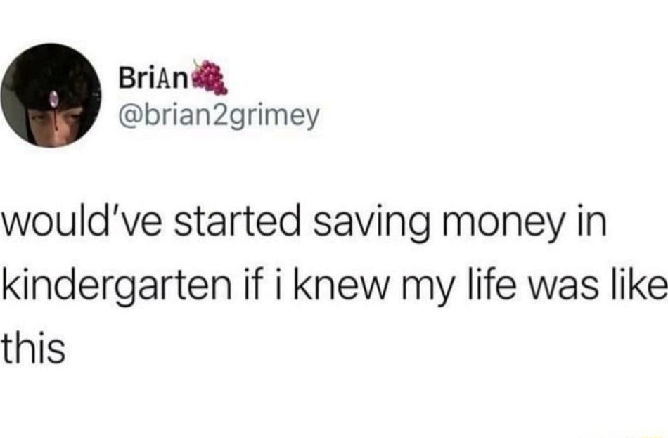 BriAnd brian2grimey wouldve started saving money in kindergarten if i knew my life was like this