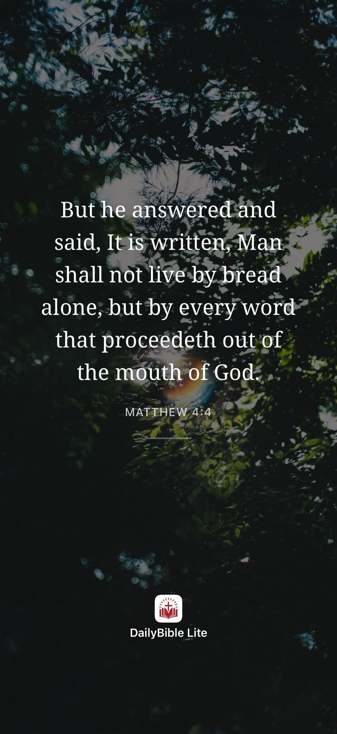But he answered and said, It is written, Man shall not live by bread alone, but by every word that proceedeth out of the mouth of God. MATTHEW 4:4 DailyBible Lite
