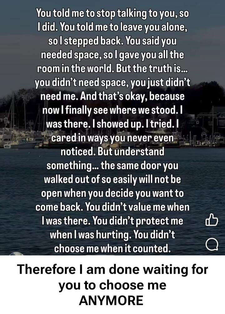 You told me to stop talking to you, so I did. You told me to leave you alone, so I stepped back. You said you needed space, so I gave you all the room in the world. But the truth is... you didn’t need space, you just didn’t need me. And that’s okay, because now I finally see where we stood. I was there. I showed up. I tried. I cared in ways you nev