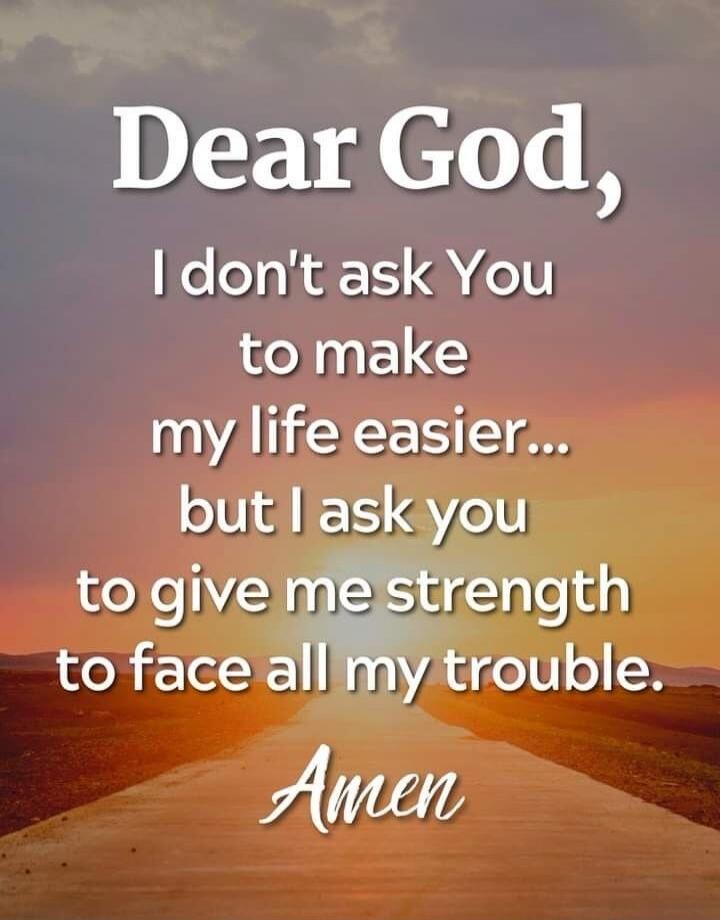 Dear God, I don't ask You to make my life easier... but I ask you to give me strength to face all my trouble. Amen