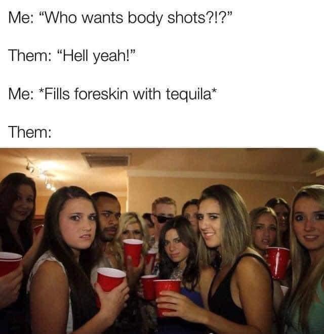Me Who wants body shots Them Hell yeah Me Fills foreskin with tequila Them