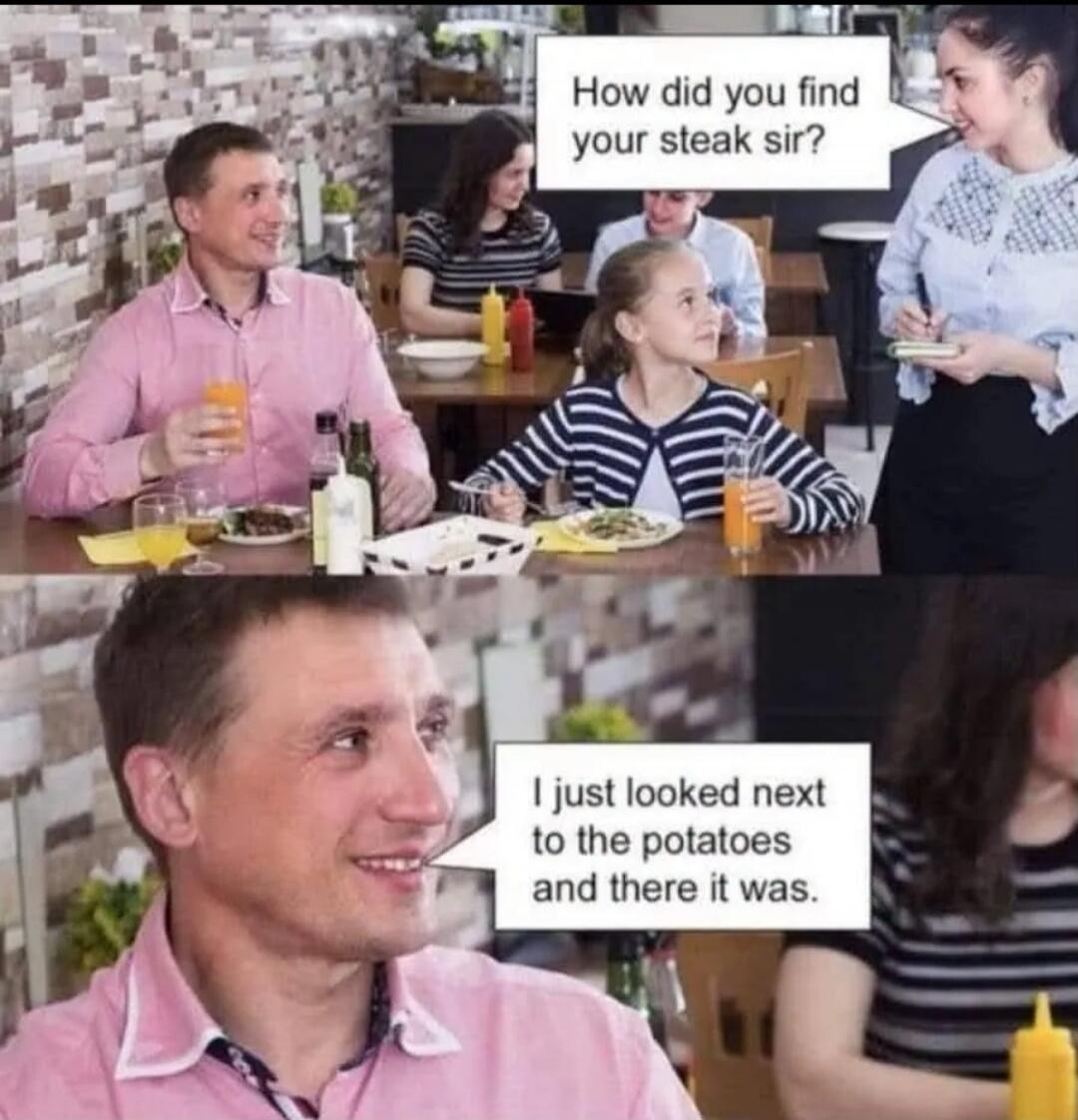 How did you find your steak sir? I just looked next to the potatoes and there it was.