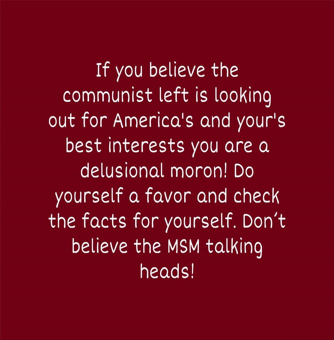 If you believe the communist left is looking out for America's and your's best interests you are a delusional moron! Do yourself a favor and check the facts for yourself. Don't believe the MSM talking heads!