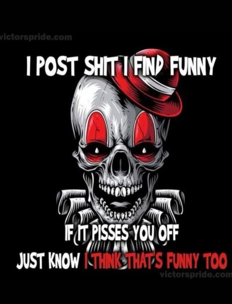 I POST SHIT I FIND FUNNY IF IT PISSES YOU OFF JUST KNOW I THINK THAT'S FUNNY TOO