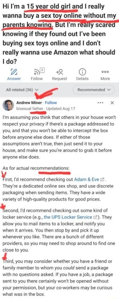 Hi Im a 15 year old girl and really wanna m without my i B T BTy Saree knowing if they found out Ive been buying sex toys online and dont really wanna use Amazon what should Ido 2 AN R e Answer Follow Request Details More All related 36 v r Recommended v Andrew Miner Follow X bisexual father Updated Aug 17 R Im assuming you think that others in your house wont respect your privacy if theres a pack