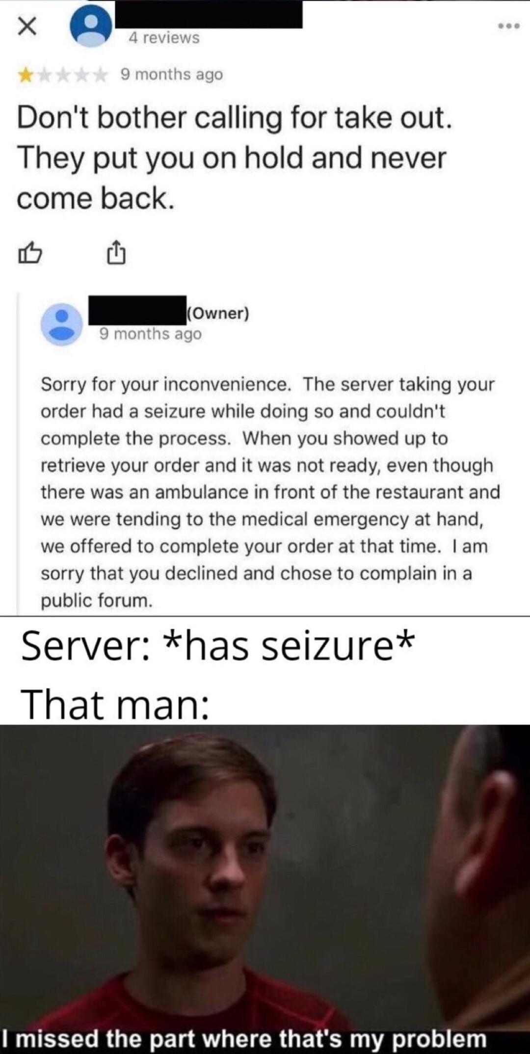 x Dont bother calling for take out They put you on hold and never come back o th e Sorry for your inconvenience The server taking your order had a seizure while doing so and couldnt complete the process When you showed up to retrieve your order and it was not ready even though there was an ambulance in front of the restaurant and we were tending to the medical emergency at hand we offered to compl