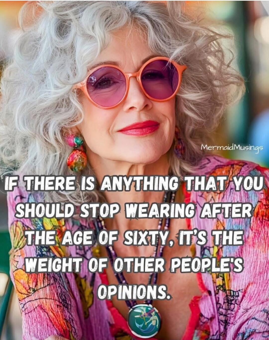 IF THERE IS ANYTHING THAT YOU SHOULD STOP WEARING AFTER THE AGE OF SIXTY, IT'S THE WEIGHT OF OTHER PEOPLE'S OPINIONS.