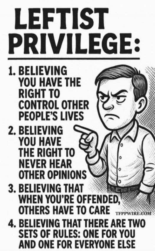 LEFTIST PRIVILEGE:
1. BELIEVING YOU HAVE THE RIGHT TO CONTROL OTHER PEOPLE'S LIVES
2. BELIEVING YOU HAVE THE RIGHT TO NEVER HEAR OTHER OPINIONS
3. BELIEVING THAT WHEN YOU'RE OFFENDED, OTHERS HAVE TO CARE
4. BELIEVING THAT THERE ARE TWO SETS OF RULES: ONE FOR YOU AND ONE FOR EVERYONE ELSE
TFPPWIRE.COM
