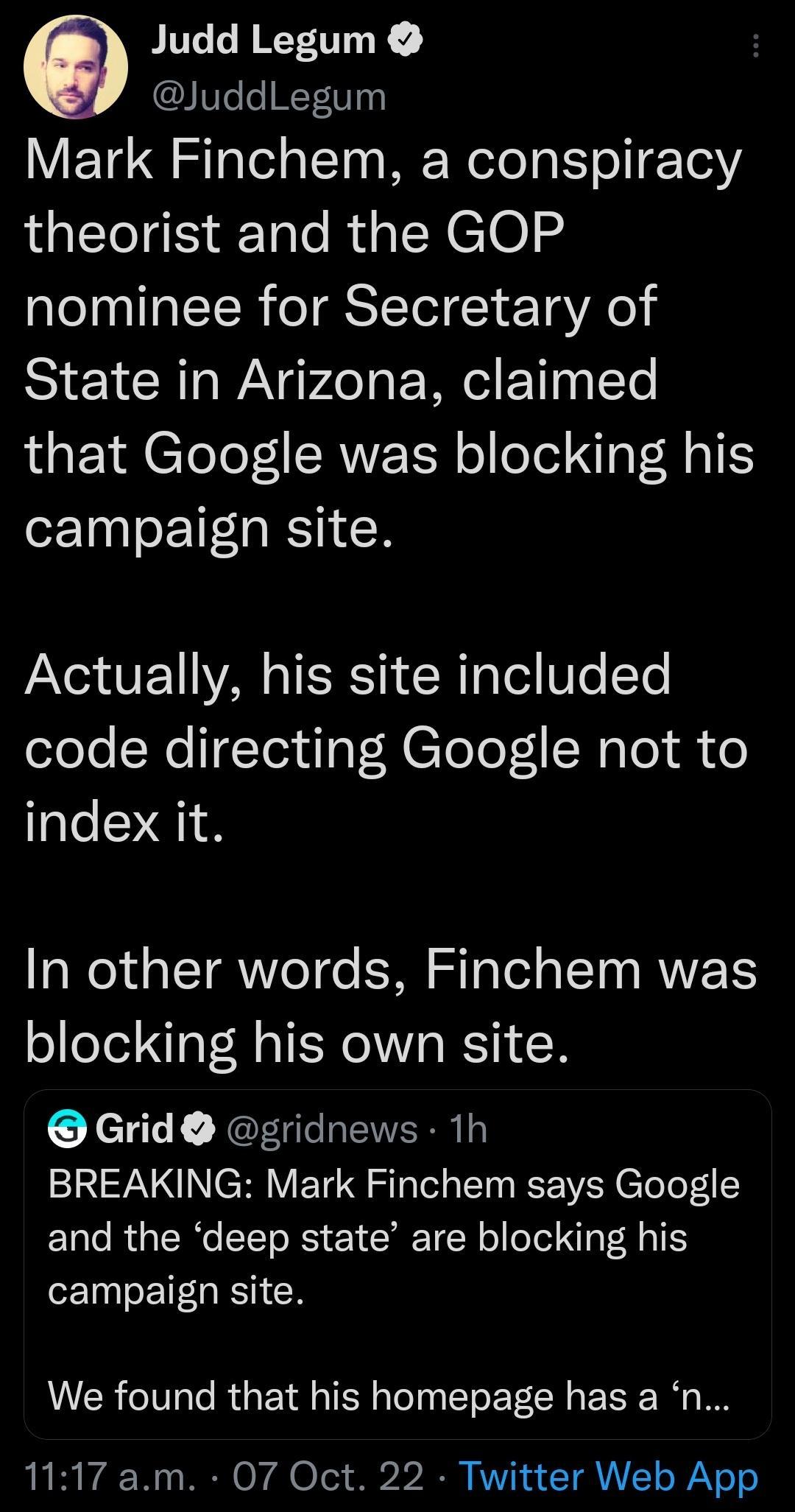 O Judd Legum I e NTVy Mark Finchem a conspiracy theorist and the GOP nominee for Secretary of State in Arizona claimed that Google was blocking his campaign site A VE D TSRS R Tl B e Yo code directing Google not to index it In other words Finchem was blocking his own site Grid gridnews 1h BREAKING Mark Finchem says Google and the deep state are blocking his campaign site We found that his homepage