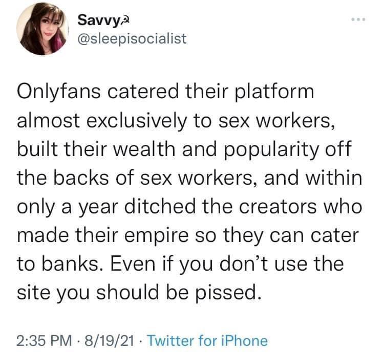 Savvya sleepisocialist Onlyfans catered their platform almost exclusively to sex workers built their wealth and popularity off the backs of sex workers and within only a year ditched the creators who made their empire so they can cater to banks Even if you dont use the site you should be pissed 235 PM 81921 Twitter for iPhone