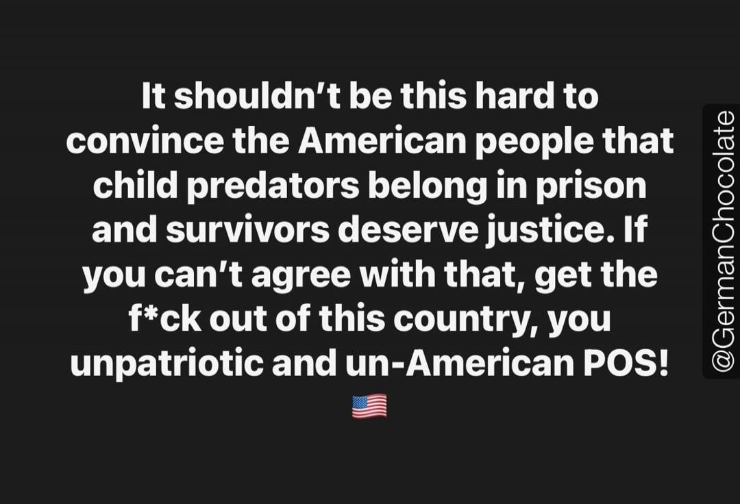 It shouldn't be this hard to convince the American people that child predators belong in prison and survivors deserve justice. If you can't agree with that, get the f*ck out of this country, you unpatriotic and un-American POS! @GermanChocolate