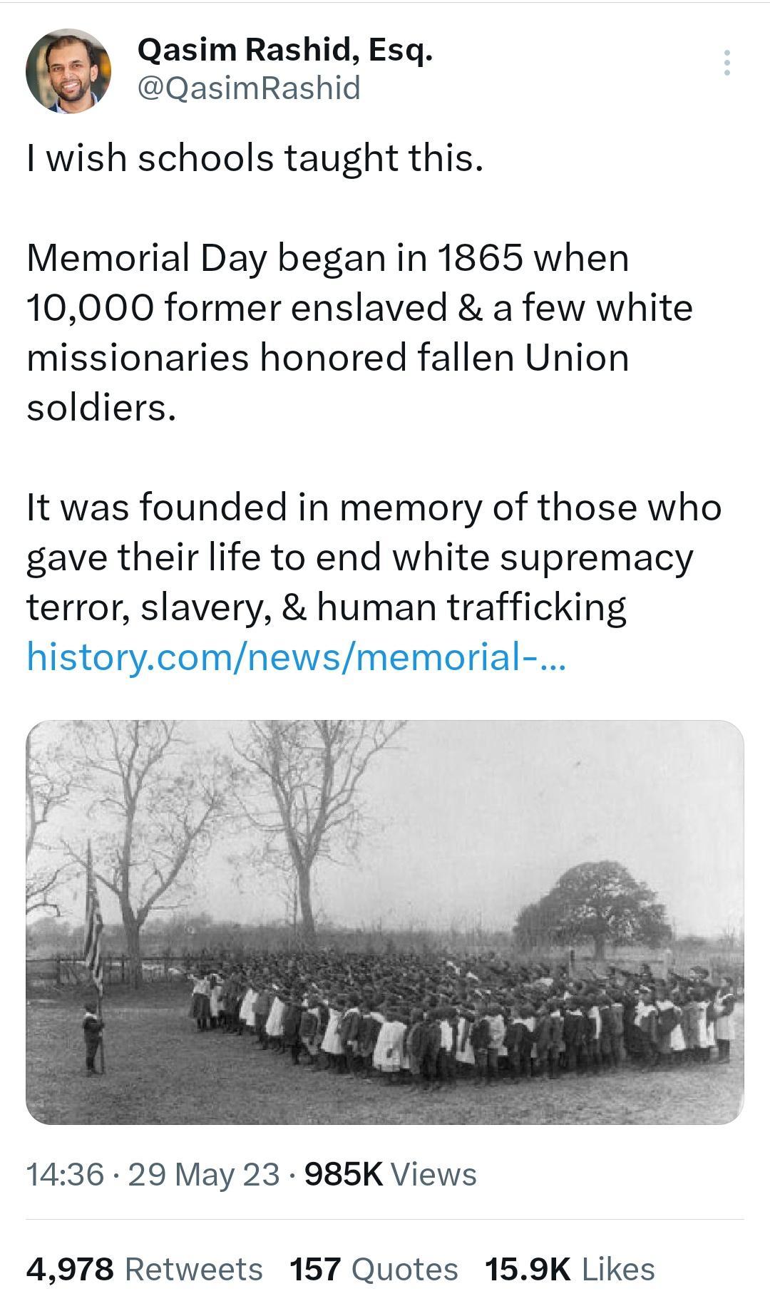 Qasim Rashid Esq QasimRashid 1 wish schools taught this Memorial Day began in 1865 when 10000 former enslaved a few white missionaries honored fallen Union soldiers It was founded in memory of those who gave their life to end white supremacy terror slavery human trafficking historycomnewsmemorial 1436 29 May 23 985K Views 4978 Retweets 157 Quotes 159K Likes