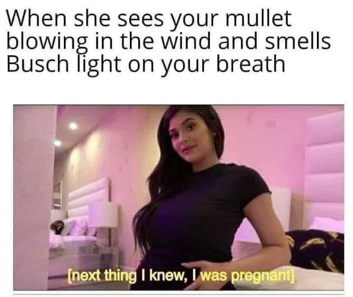 When she sees your mullet blowing in the wind and smells Busch light on your breath
