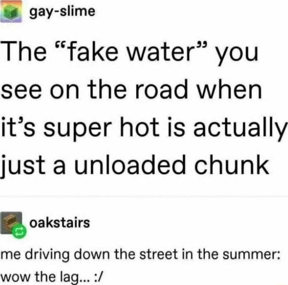 4 gay slime The fake water you see on the road when its super hot is actually just a unloaded chunk oakstairs me driving down the street in the summer wow the lag