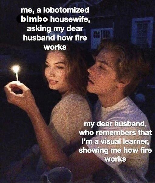 me a lobotomized bimbo housewife asking my dear husband how fire