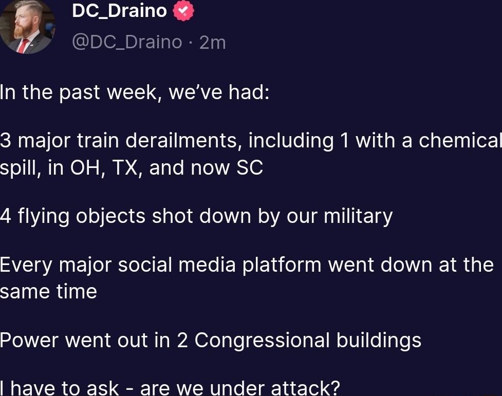 DC_Draino DC_Draino 2m NRGENENQUEET VRV ETH CHNETIRE TR ST T el Te B RN GRER G S Ter spill in OH TX and now SC 4 flying objects shot down by our military Every major social media platform went down at the same time Power went out in 2 Congressional buildings have to ask are we under attack