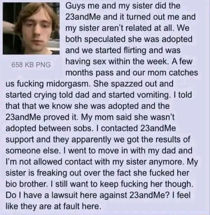 Guys me and my sister did the 23andMe and it turned out me and my sister arent related at all We both speculated she was adopted and we started flirting and was 658 KB PNC having sex within the week A few months pass and our mom catches us fucking midorgasm She spazzed out and started crying told dad and started vomiting told that that we know she was adopted and the 23andMe proved it My mom said 