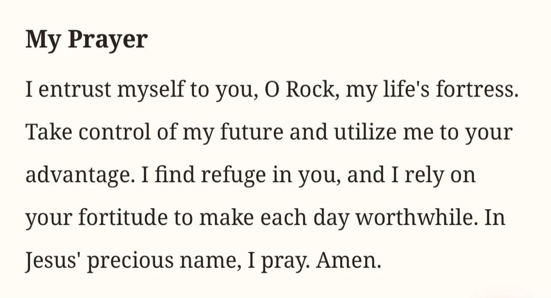My Prayer
I entrust myself to you, O Rock, my life's fortress. Take control of my future and utilize me to your advantage. I find refuge in you, and I rely on your fortitude to make each day worthwhile. In Jesus' precious name, I pray. Amen.