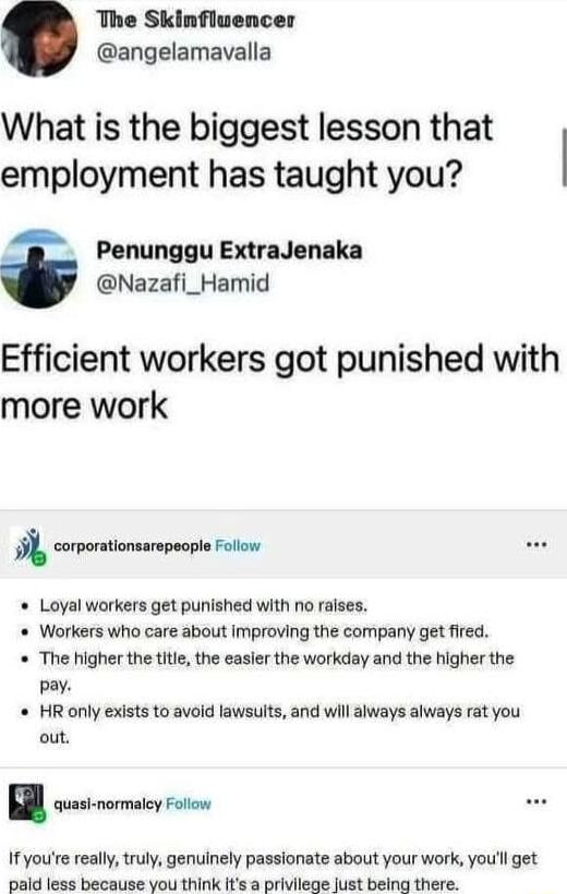 The Skinfluencer angelamavalla What is the biggest lesson that employment has taught you Penunggu ExtraJenaka Nazafi_Hamid Efficient workers got punished with more work 9l corporationsarpoopl ot Loyal workers get punished with no rases Workers who care about Improving the company get fired The higher the title the easler the workday and the higher the pay HR only exists to avoid lawsults and will 