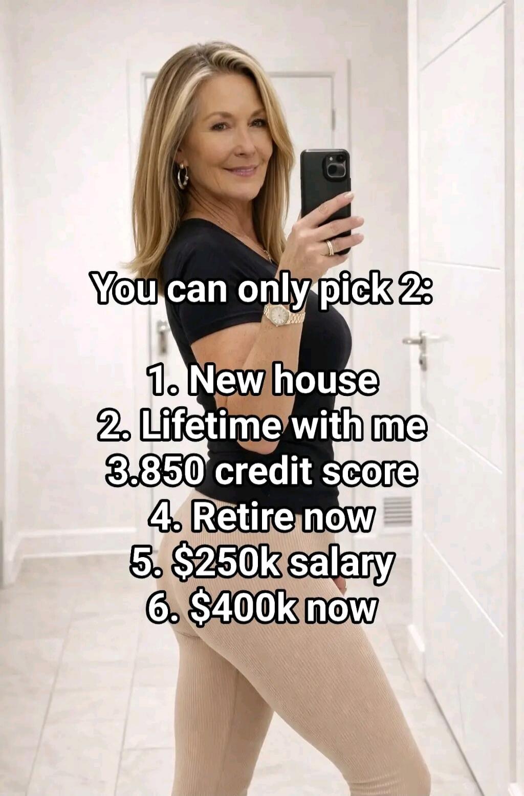 You can only pick 2: 1. New house 2. Lifetime with me 3. 850 credit score 4. Retire now 5. $250k salary 6. $400k now