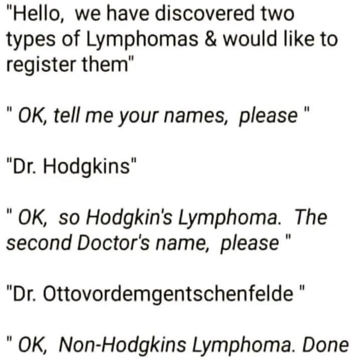 Hello, we have discovered two types of Lymphomas & would like to register them. OK, tell me your names, please. Dr. Hodgkins. OK, so Hodgkin's Lymphoma. The second Doctor's name, please. Dr. Ottovordemgentschenfelde. OK, Non-Hodgkin's Lymphoma. Done.