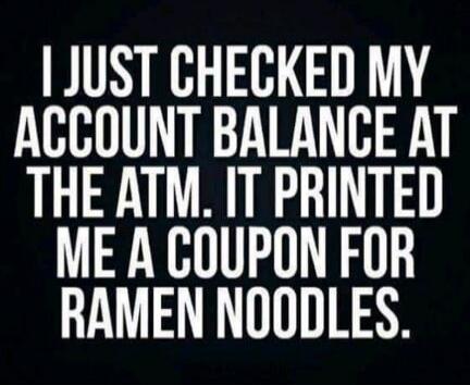 I JUST CHECKED MY ACCOUNT BALANCE AT THE ATM. IT PRINTED ME A COUPON FOR RAMEN NOODLES.