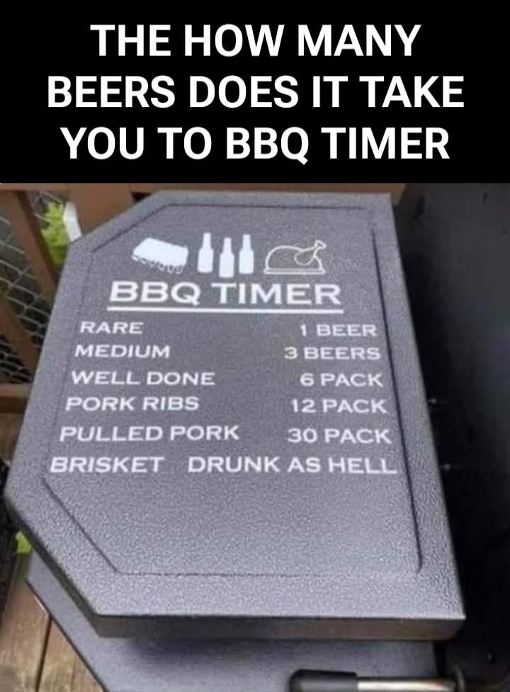 THE HOW MANY BEERS DOES IT TAKE YOU TO BBQ TIMER
RARE 1 BEER
MEDIUM 3 BEERS
WELL DONE 6 PACK
PORK RIBS 12 PACK
PULLED PORK 30 PACK
BRISKET DRUNK AS HELL