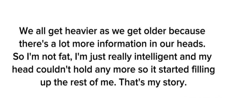 We all get heavier as we get older because there's a lot more information in our heads. So I'm not fat, I'm just really intelligent and my head couldn't hold any more so it started filling up the rest of me. That's my story.