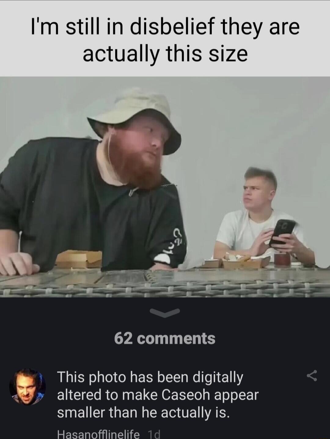 Im still in disbelief they are actually this size b e e e e T 62 comments a 1 This photo has been digitally altered to make Caseoh appear smaller than he actually is Hasanofflinelife