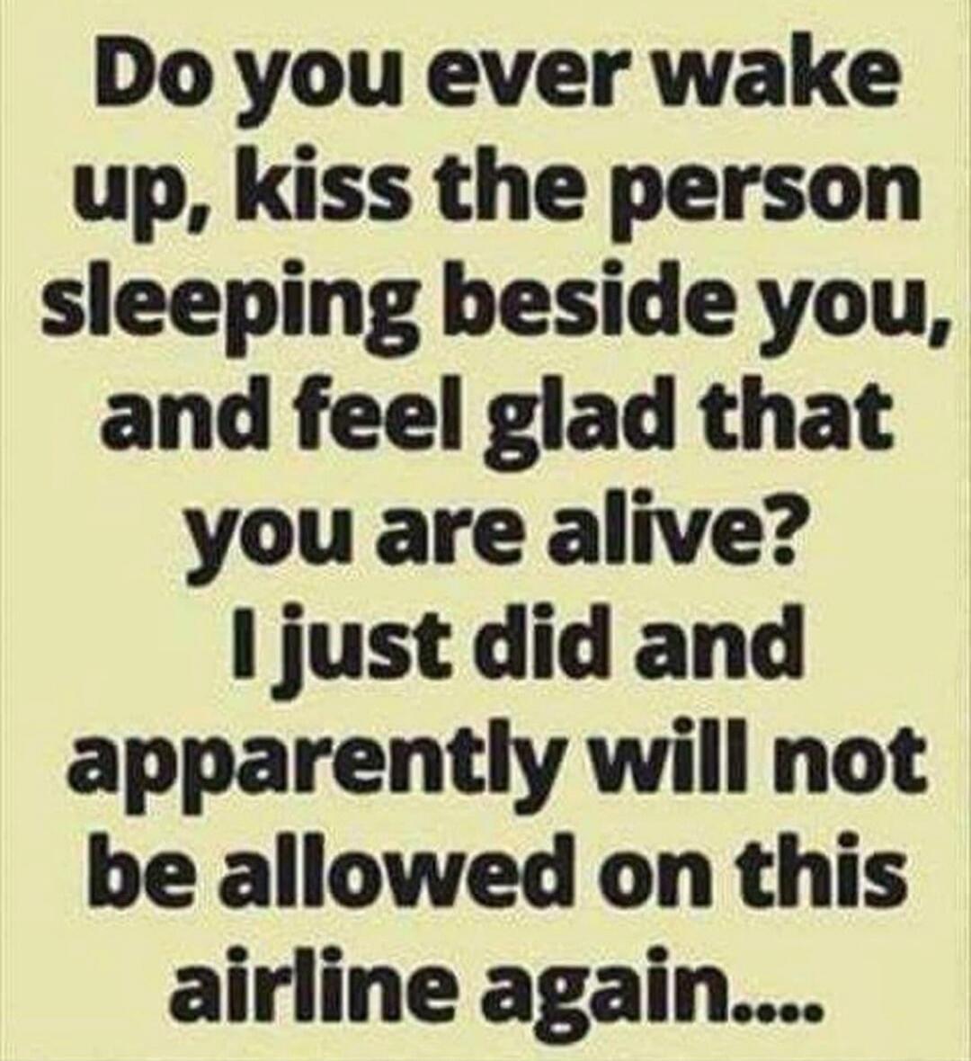 Do you ever wake up, kiss the person sleeping beside you, and feel glad that you are alive? I just did and apparently will not be allowed on this airline again....