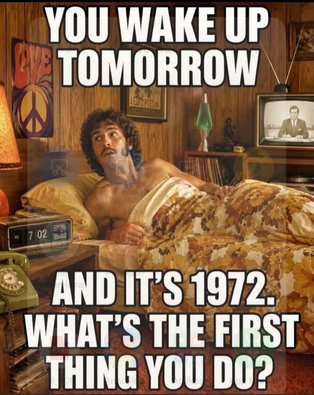 YOU WAKE UP TOMORROW AND IT'S 1972. WHAT'S THE FIRST THING YOU DO?