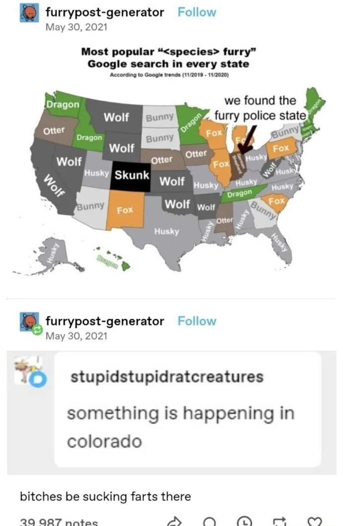 furrypost generator Follow May 30 2021 Most popular species furry Google search in every state g o Gange vrn 1120 132 BN skunk Wolf husky Wolf woir furrypolt gonaritor Follow May 302021 b stupidstupidratcreatures something is happening in colorado bitches be sucking farts there 20 AR7 nntec AN N N M