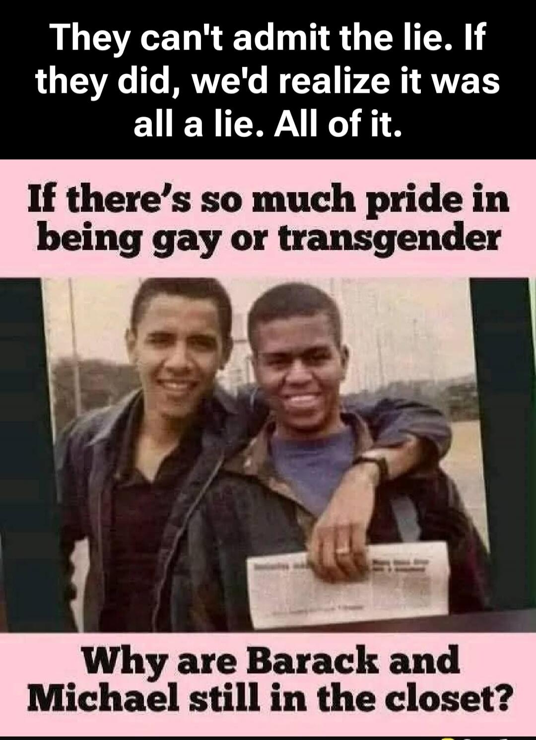They can't admit the lie. If they did, we'd realize it was all a lie. All of it. If there's so much pride in being gay or transgender, why are Barack and Michael still in the closet?